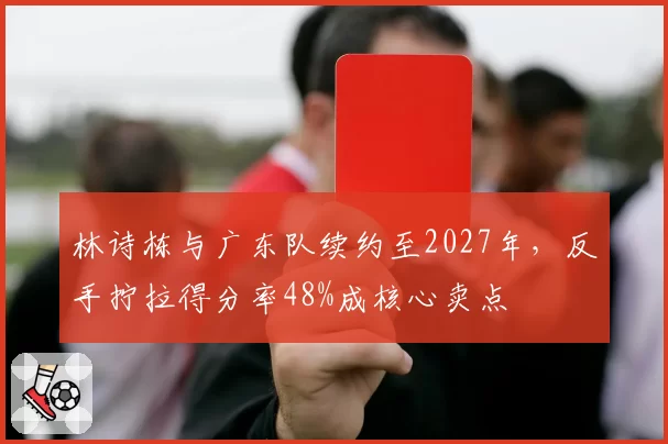 林诗栋与广东队续约至2027年,反手拧拉得分率48%成核心卖点