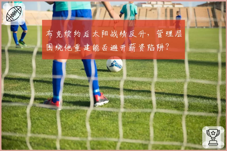 布克续约后太阳战绩反升,管理层围绕他重建能否避开薪资陷阱?