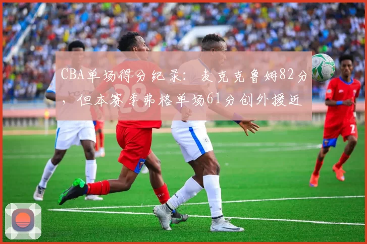 CBA单场得分纪录:麦克克鲁姆82分,但本赛季弗格单场61分创外援近十年新高