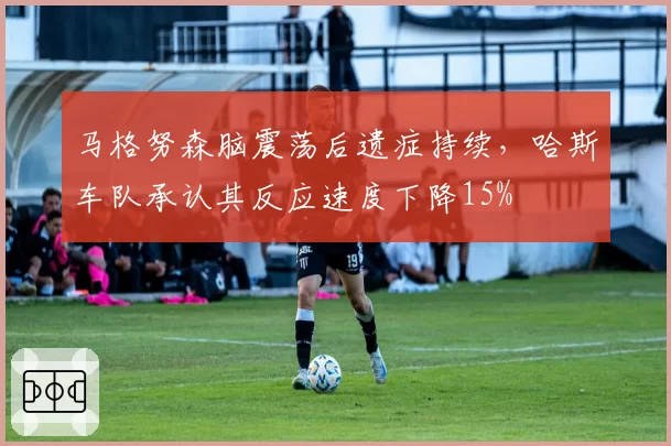 马格努森脑震荡后遗症持续,哈斯车队承认其反应速度下降15%