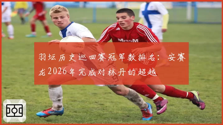 羽坛历史巡回赛冠军数排名：安赛龙2026年完成对林丹的超越