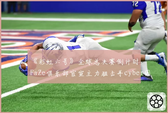 《彩虹六号》全球总决赛倒计时,FaZe俱乐部官宣主力狙击手cyber因焦虑症暂别赛场