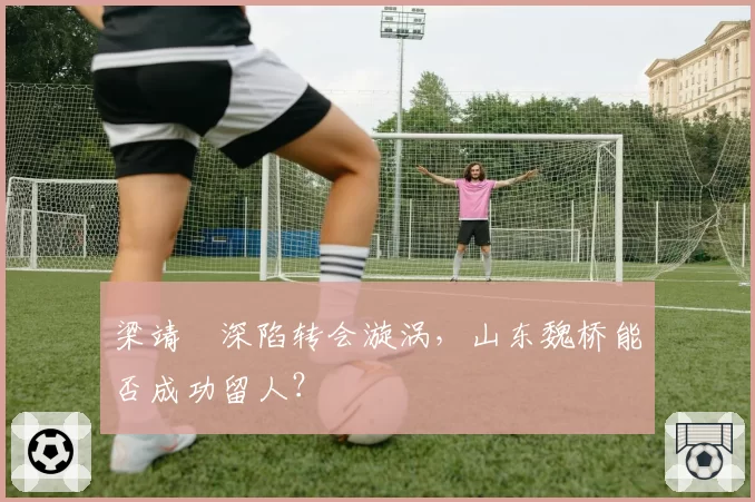 梁靖崑深陷转会漩涡，山东魏桥能否成功留人？