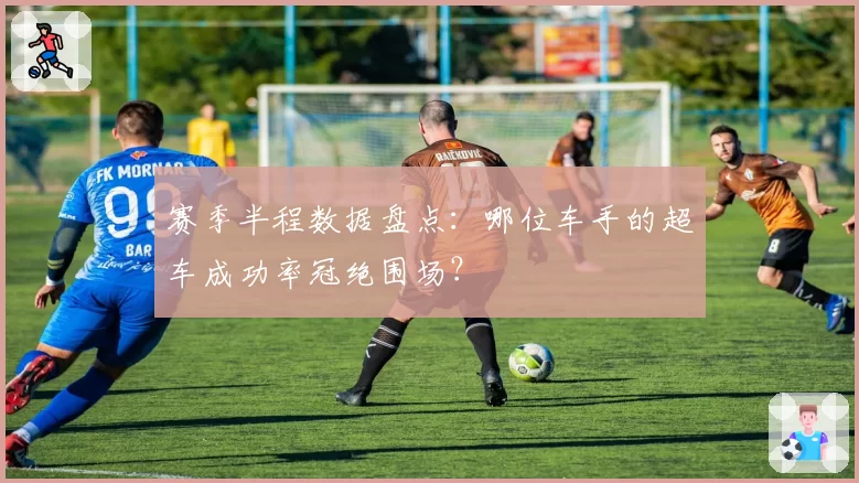 赛季半程数据盘点：哪位车手的超车成功率冠绝围场？