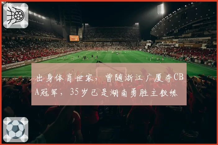 出身体育世家,曾随浙江广厦夺CBA冠军,35岁已是湖南勇胜主教练