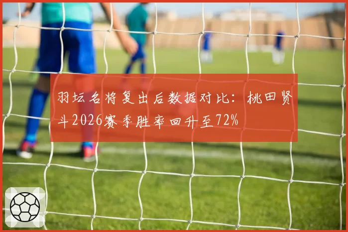 羽坛名将复出后数据对比：桃田贤斗2026赛季胜率回升至72%