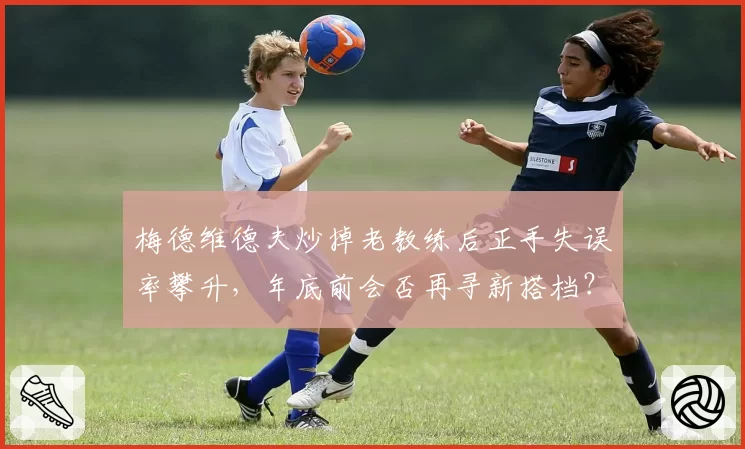梅德维德夫炒掉老教练后正手失误率攀升,年底前会否再寻新搭档?