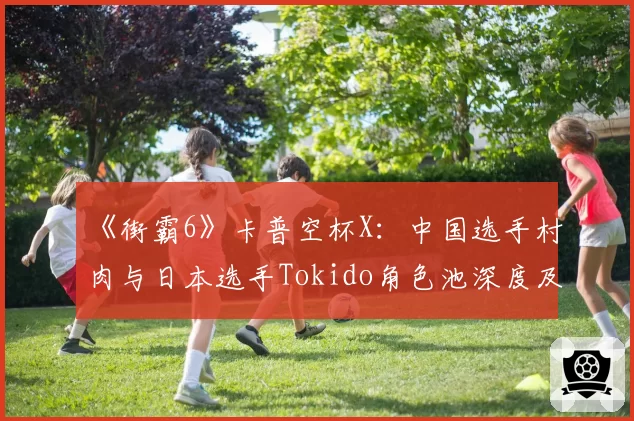 《街霸6》卡普空杯X:中国选手村肉与日本选手Tokido角色池深度及对策能力对比