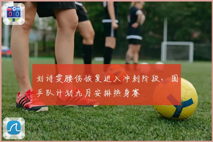 刘诗雯腰伤恢复进入冲刺阶段,国乒队计划九月安排热身赛