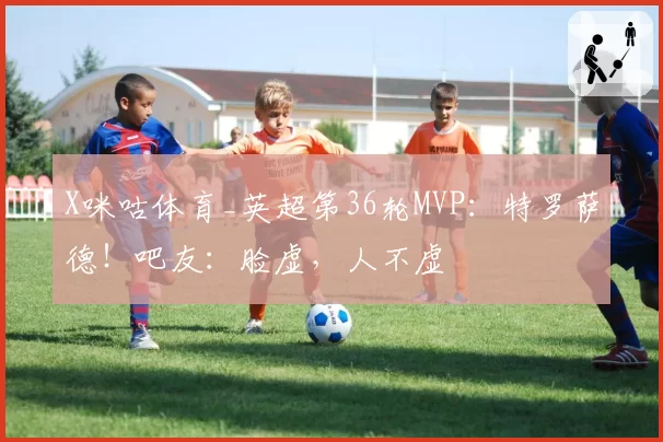 X咪咕体育_英超第36轮MVP:特罗萨德!吧友:脸虚,人不虚