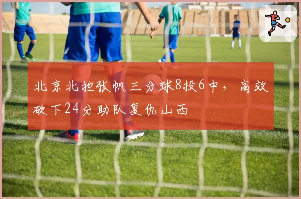 北京北控张帆三分球8投6中,高效砍下24分助队复仇山西