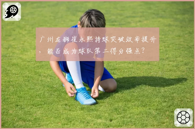 广州龙狮崔永熙持球突破效率提升，能否成为球队第二得分强点？