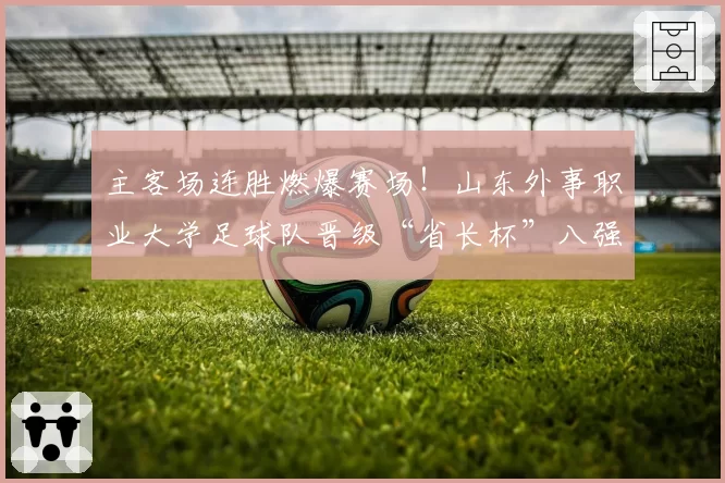 主客场连胜燃爆赛场！山东外事职业大学足球队晋级“省长杯”八强
