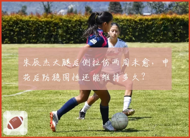 朱辰杰大腿后侧拉伤两周未愈，申花后防稳固性还能维持多久？