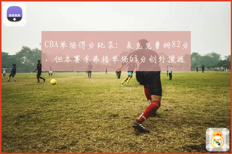 CBA单场得分纪录:麦克克鲁姆82分,但本赛季弗格单场61分创外援近十年新高