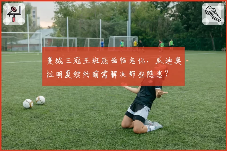 曼城三冠王班底面临老化，瓜迪奥拉明夏续约前需解决那些隐患？