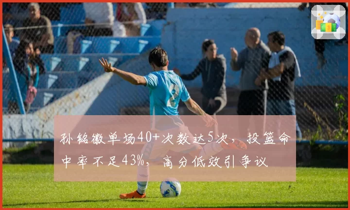 孙铭徽单场40+次数达5次,投篮命中率不足43%,高分低效引争议
