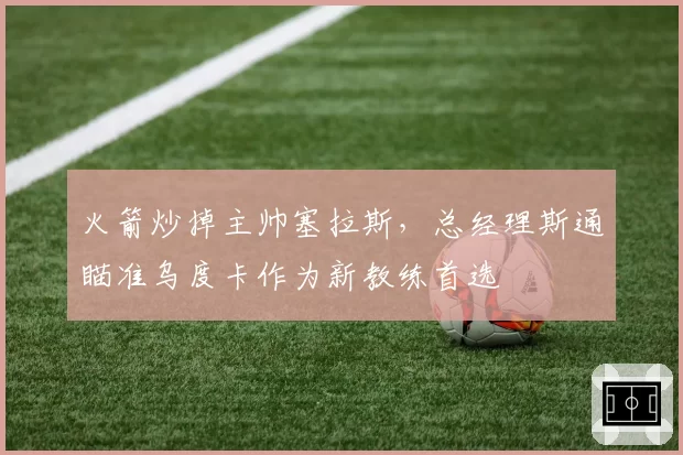 火箭炒掉主帅塞拉斯,总经理斯通瞄准乌度卡作为新教练首选
