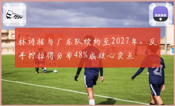 林诗栋与广东队续约至2027年，反手拧拉得分率48%成核心卖点