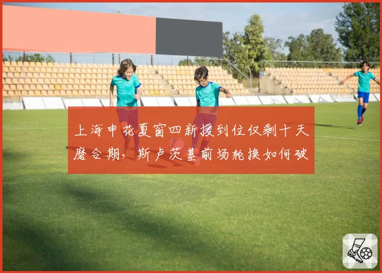 上海申花夏窗四新援到位仅剩十天磨合期,斯卢茨基前场轮换如何破解双线作战?