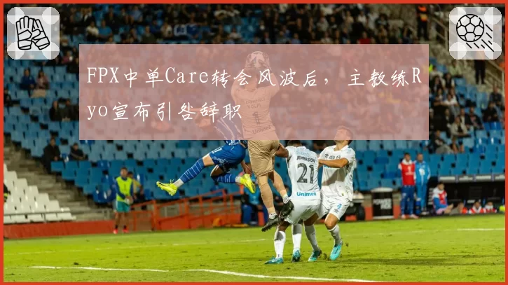 FPX中单Care转会风波后，主教练Ryo宣布引咎辞职