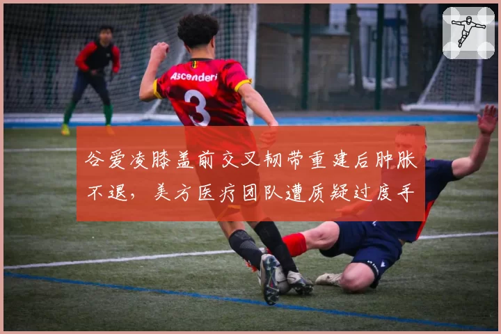 谷爱凌膝盖前交叉韧带重建后肿胀不退，美方医疗团队遭质疑过度手术
