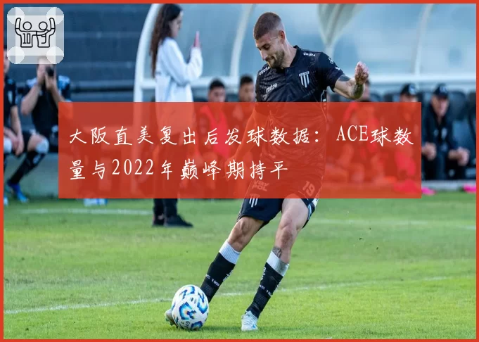 大阪直美复出后发球数据：ACE球数量与2022年巅峰期持平