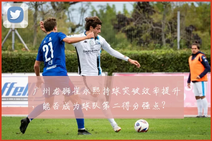 广州龙狮崔永熙持球突破效率提升，能否成为球队第二得分强点？