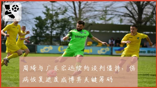 周琦与广东宏远续约谈判僵持,伤病恢复进度成博弈关键筹码