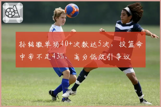 孙铭徽单场40+次数达5次,投篮命中率不足43%,高分低效引争议