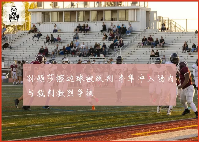 孙颖莎擦边球被改判 李隼冲入场内与裁判激烈争执
