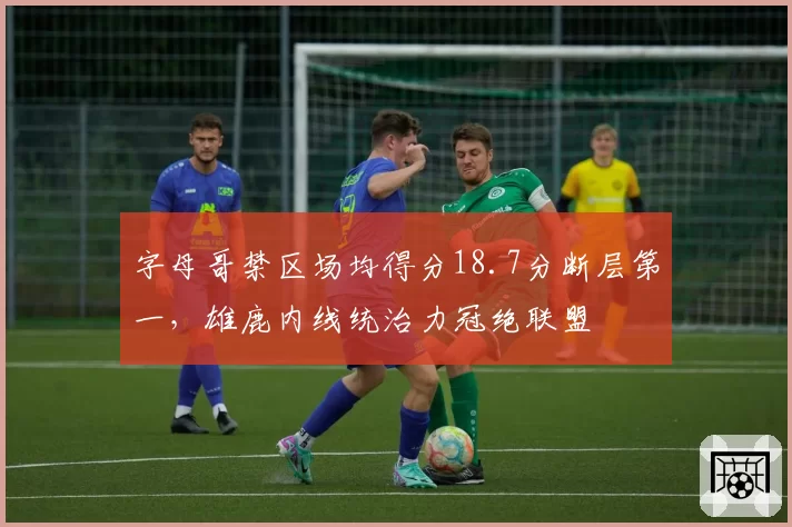 字母哥禁区场均得分18.7分断层第一，雄鹿内线统治力冠绝联盟