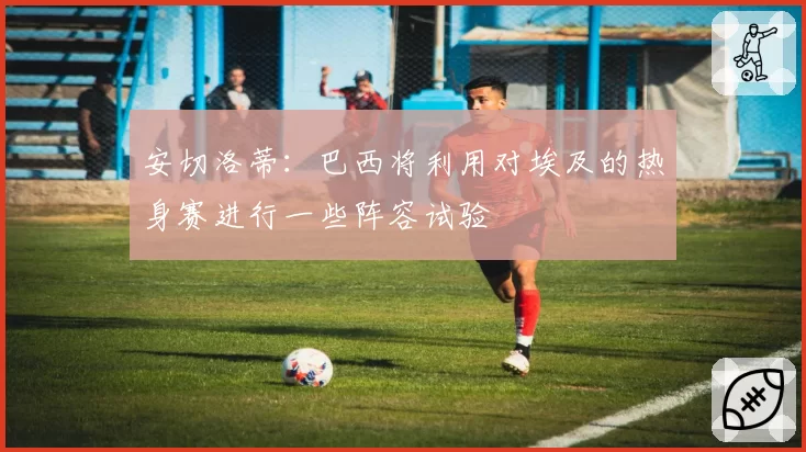 安切洛蒂:巴西将利用对埃及的热身赛进行一些阵容试验