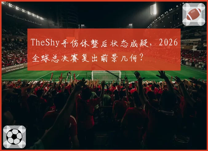 TheShy手伤休整后状态成疑,2026全球总决赛复出前景几何?
