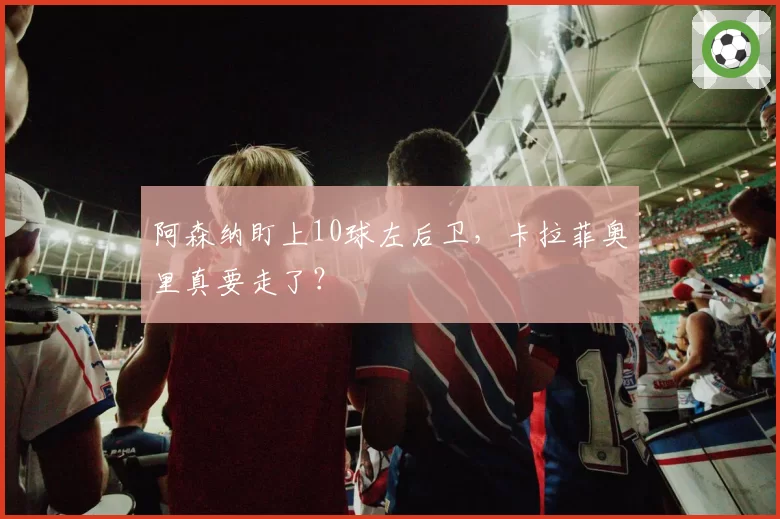 阿森纳盯上10球左后卫,卡拉菲奥里真要走了?