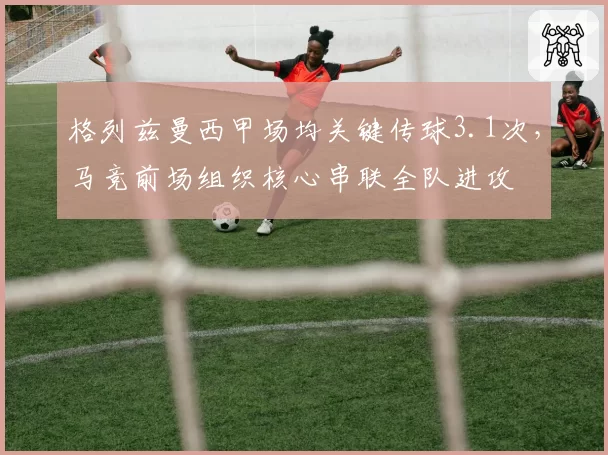 格列兹曼西甲场均关键传球3.1次，马竞前场组织核心串联全队进攻