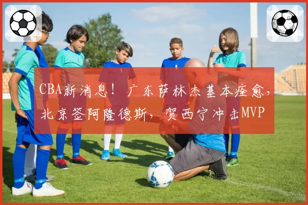 CBA新消息！广东萨林杰基本痊愈，北京签阿隆德斯，贺西宁冲击MVP