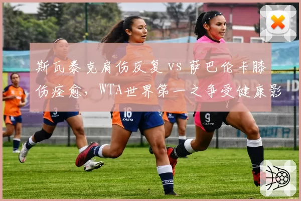 斯瓦泰克肩伤反复 vs 萨巴伦卡膝伤痊愈,WTA世界第一之争受健康影响