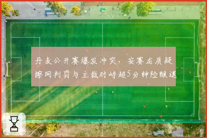 丹麦公开赛爆发冲突，安赛龙质疑擦网判罚与主裁对峙超5分钟险酿退赛风波