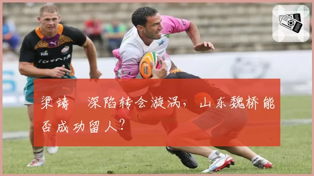 梁靖崑深陷转会漩涡，山东魏桥能否成功留人？