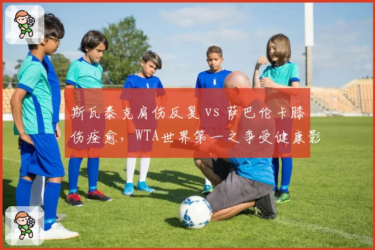 斯瓦泰克肩伤反复 vs 萨巴伦卡膝伤痊愈,WTA世界第一之争受健康影响