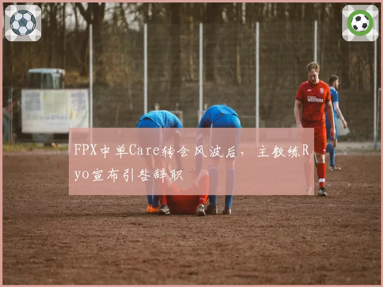 FPX中单Care转会风波后，主教练Ryo宣布引咎辞职