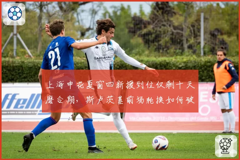 上海申花夏窗四新援到位仅剩十天磨合期，斯卢茨基前场轮换如何破解双线作战？