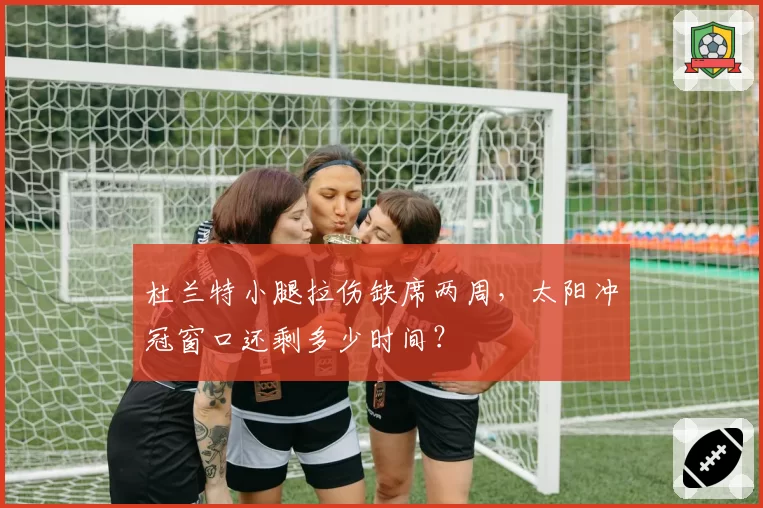 杜兰特小腿拉伤缺席两周,太阳冲冠窗口还剩多少时间?