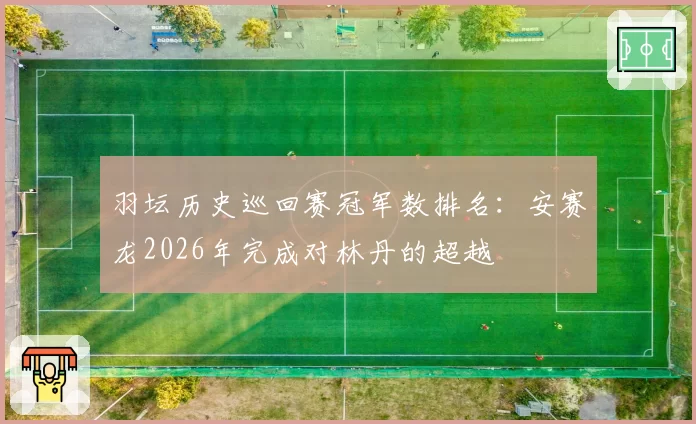 羽坛历史巡回赛冠军数排名：安赛龙2026年完成对林丹的超越