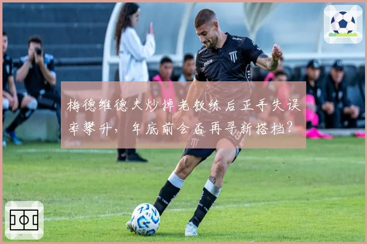 梅德维德夫炒掉老教练后正手失误率攀升,年底前会否再寻新搭档?