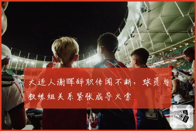 大连人谢晖辞职传闻不断,球员与教练组关系紧张成导火索