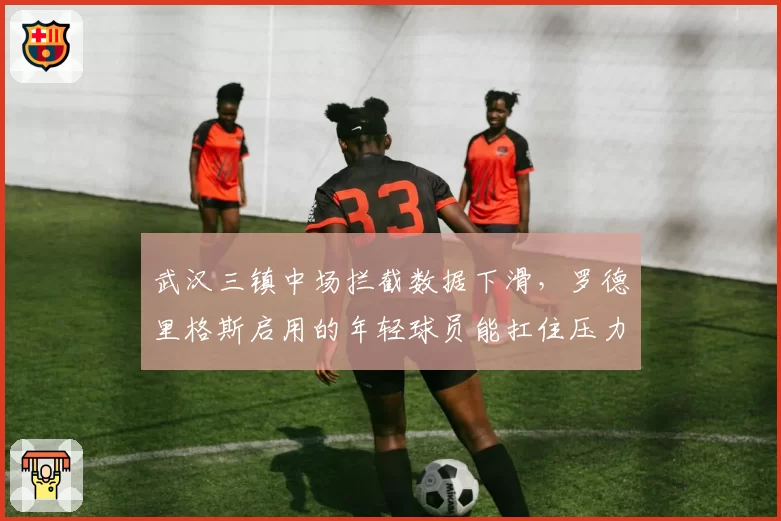 武汉三镇中场拦截数据下滑,罗德里格斯启用的年轻球员能扛住压力吗?