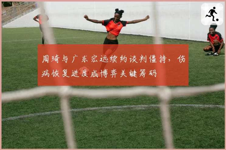 周琦与广东宏远续约谈判僵持,伤病恢复进度成博弈关键筹码